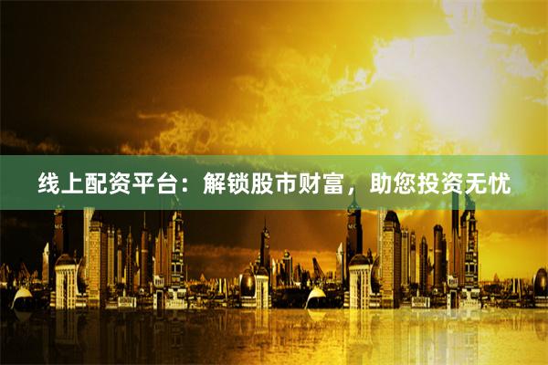 线上配资平台:解锁股市财富,助您投资无忧